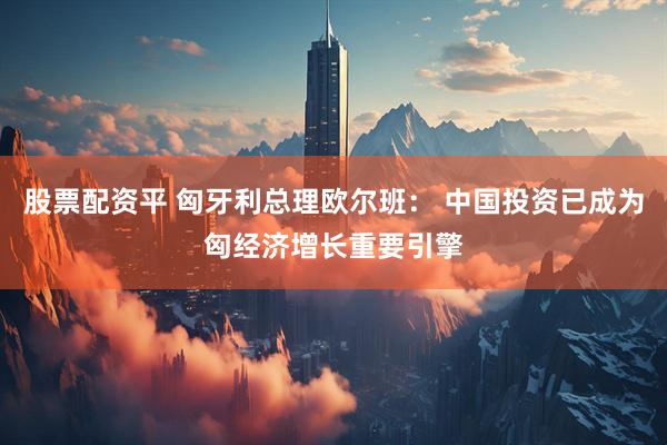 股票配资平 匈牙利总理欧尔班： 中国投资已成为匈经济增长重要引擎