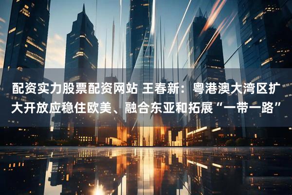 配资实力股票配资网站 王春新：粤港澳大湾区扩大开放应稳住欧美、融合东亚和拓展“一带一路”