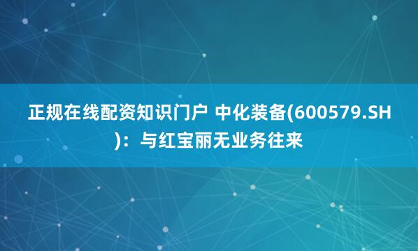 正规在线配资知识门户 中化装备(600579.SH)：与红宝丽无业务往来