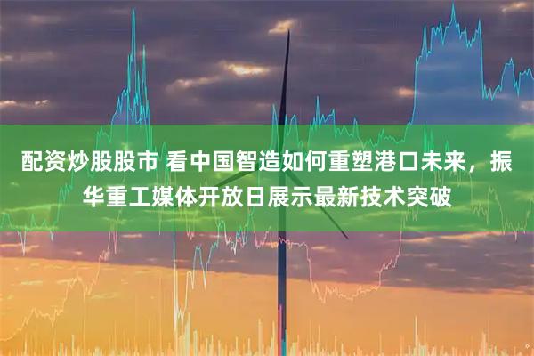 配资炒股股市 看中国智造如何重塑港口未来，振华重工媒体开放日展示最新技术突破