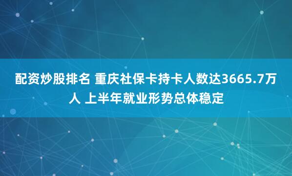 配资炒股排名 重庆社保卡持卡人数达3665.7万人 上半年就业形势总体稳定