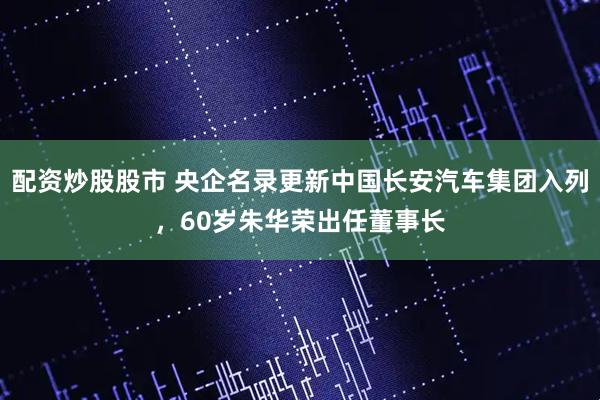配资炒股股市 央企名录更新中国长安汽车集团入列，60岁朱华荣出任董事长