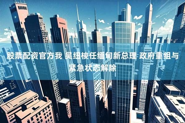 股票配资官方我 吴纽梭任缅甸新总理 政府重组与紧急状态解除