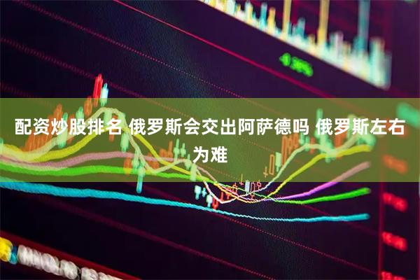 配资炒股排名 俄罗斯会交出阿萨德吗 俄罗斯左右为难