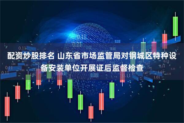 配资炒股排名 山东省市场监管局对钢城区特种设备安装单位开展证后监督检查