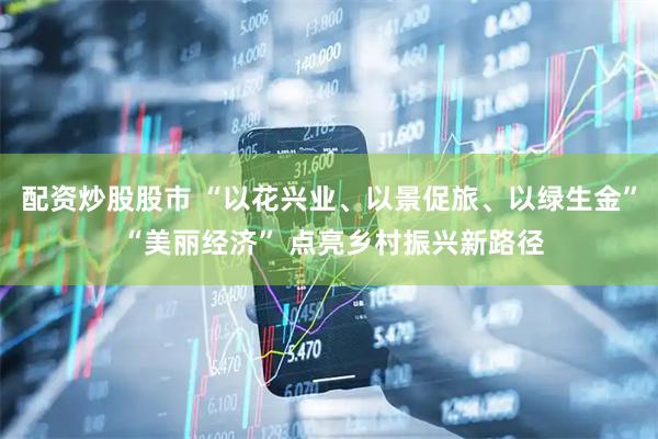 配资炒股股市 “以花兴业、以景促旅、以绿生金” “美丽经济” 点亮乡村振兴新路径