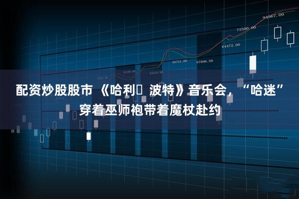 配资炒股股市 《哈利・波特》音乐会，“哈迷”穿着巫师袍带着魔杖赴约