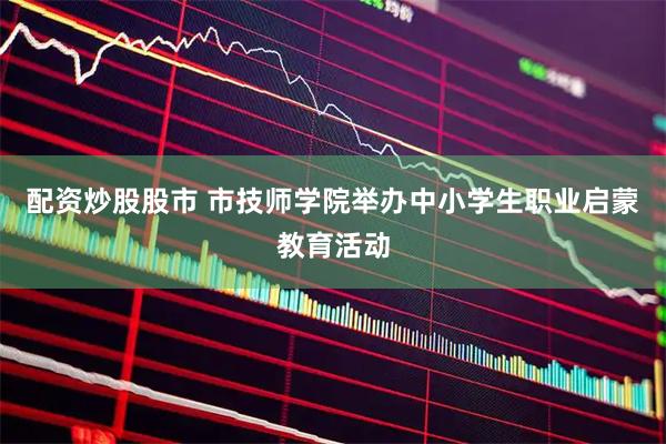 配资炒股股市 市技师学院举办中小学生职业启蒙教育活动