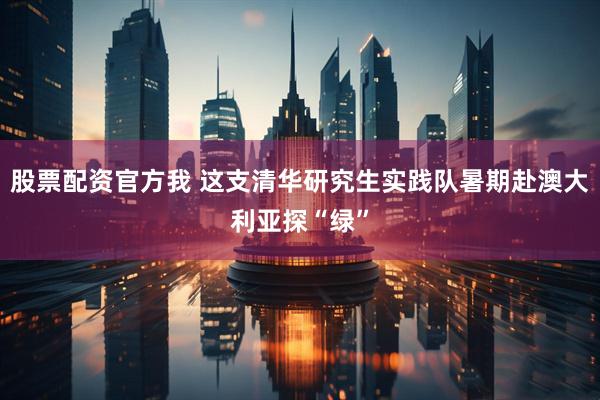 股票配资官方我 这支清华研究生实践队暑期赴澳大利亚探“绿”