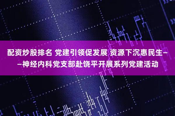 配资炒股排名 党建引领促发展 资源下沉惠民生——神经内科党支部赴饶平开展系列党建活动