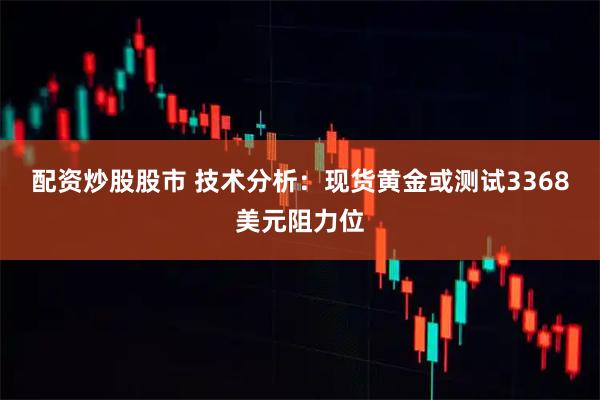 配资炒股股市 技术分析：现货黄金或测试3368美元阻力位