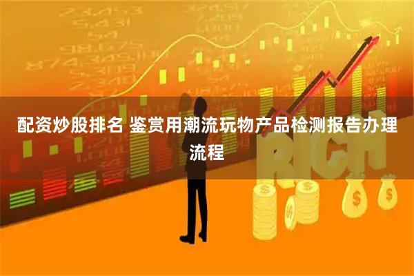 配资炒股排名 鉴赏用潮流玩物产品检测报告办理流程