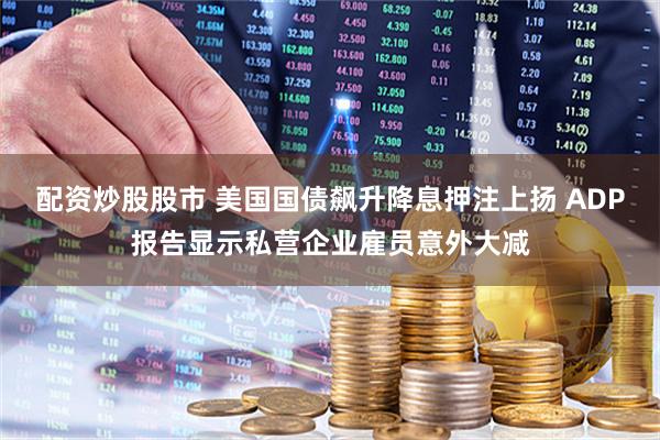 配资炒股股市 美国国债飙升降息押注上扬 ADP报告显示私营企业雇员意外大减