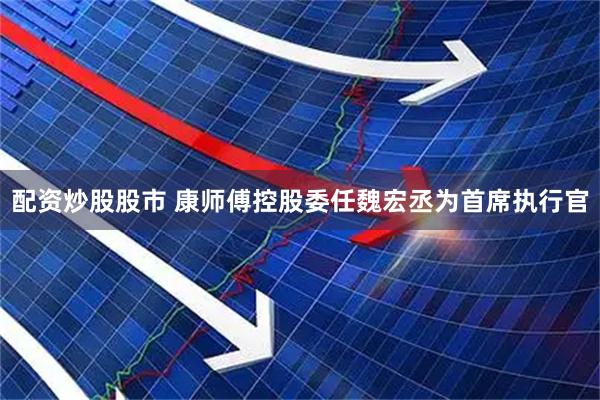 配资炒股股市 康师傅控股委任魏宏丞为首席执行官