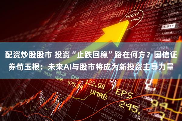 配资炒股股市 投资“止跌回稳”路在何方？国信证券荀玉根：未来AI与股市将成为新投资主导力量