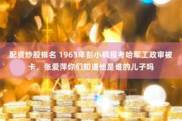 配资炒股排名 1963年彭小枫报考哈军工政审被卡，张爱萍你们知道他是谁的儿子吗