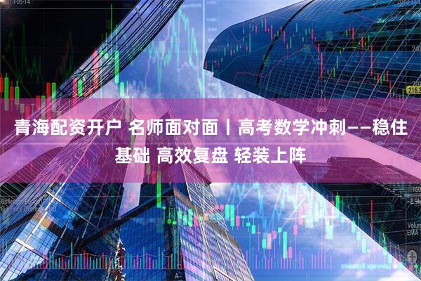 青海配资开户 名师面对面丨高考数学冲刺——稳住基础 高效复盘 轻装上阵