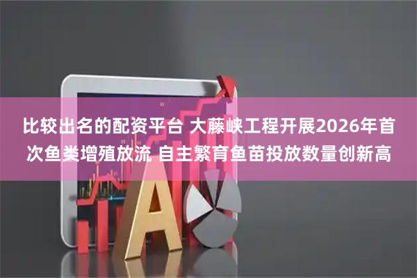 比较出名的配资平台 大藤峡工程开展2026年首次鱼类增殖放流 自主繁育鱼苗投放数量创新高